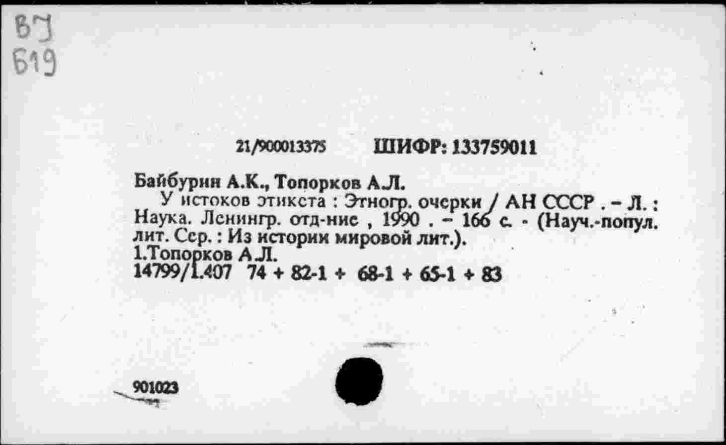 ﻿Б19
21/900013375 ШИФР: 133759011
Байбурин А.К., Топорков АЛ.
У истоков этикета : Этногр. очерки / АН СССР . - Л.: Наука. Ленингр. отд-ние , 1990 . - 166 с - (Науч.-попул. лит. Сер.: Из истории мировой лит.).
ЬТопорков АЛ.
14799/1.407 74 + 82-1 + 68-1 + 65-1 + 83